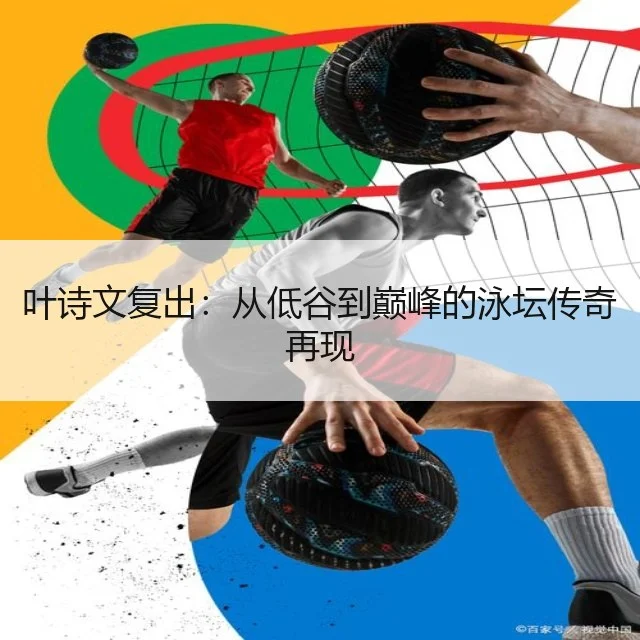 叶诗文复出:从低谷到巅峰的泳坛传奇再现
